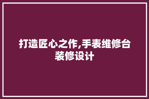 打造匠心之作,手表维修台装修设计