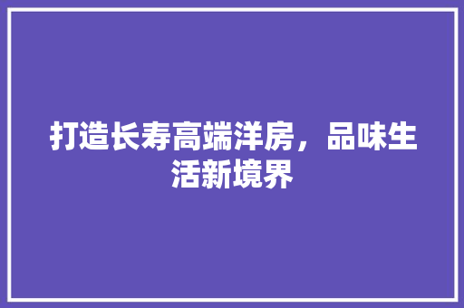 打造长寿高端洋房，品味生活新境界