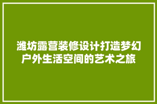 潍坊露营装修设计打造梦幻户外生活空间的艺术之旅