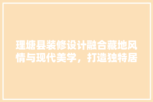 理塘县装修设计融合藏地风情与现代美学，打造独特居住空间