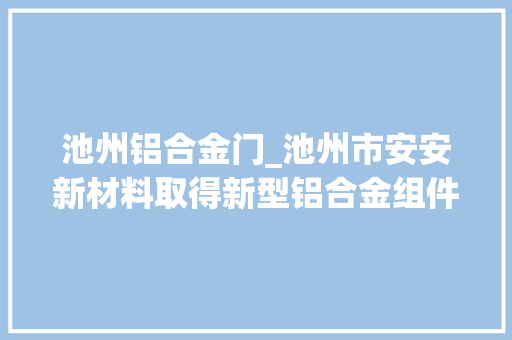 池州铝合金门_池州市安安新材料取得新型铝合金组件结构专利便于安装和拆卸