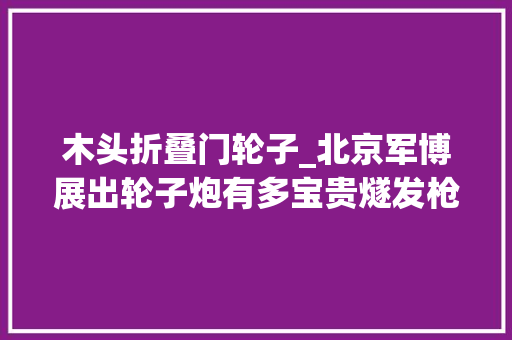 木头折叠门轮子_北京军博展出轮子炮有多宝贵燧发枪时代加特林世界上仅存4门