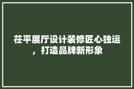 茌平展厅设计装修匠心独运，打造品牌新形象
