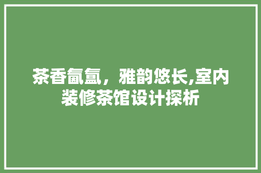 茶香氤氲，雅韵悠长,室内装修茶馆设计探析