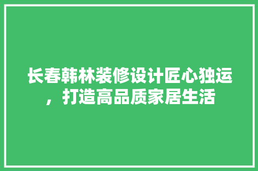 长春韩林装修设计匠心独运，打造高品质家居生活