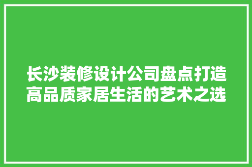 长沙装修设计公司盘点打造高品质家居生活的艺术之选