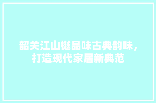 韶关江山樾品味古典韵味，打造现代家居新典范