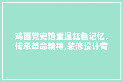 鸡西党史馆重温红色记忆，传承革命精神,装修设计背后的故事