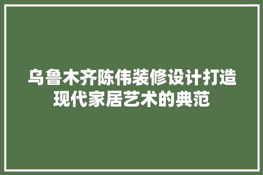 乌鲁木齐陈伟装修设计打造现代家居艺术的典范