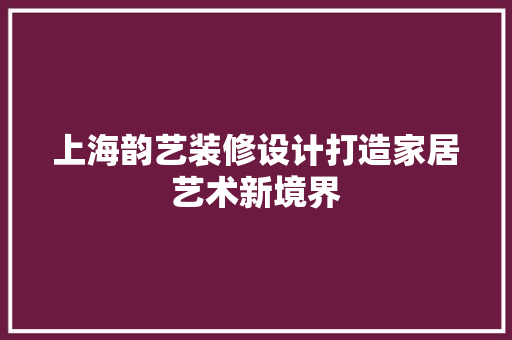 上海韵艺装修设计打造家居艺术新境界