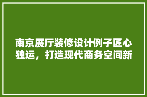 南京展厅装修设计例子匠心独运，打造现代商务空间新典范