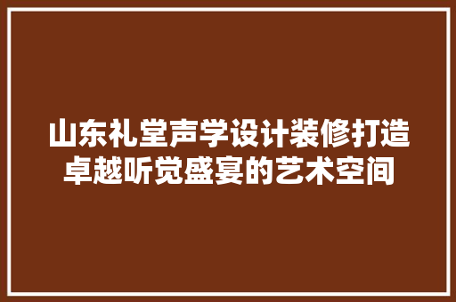 山东礼堂声学设计装修打造卓越听觉盛宴的艺术空间