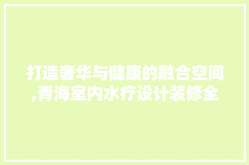 打造奢华与健康的融合空间,青海室内水疗设计装修全攻略