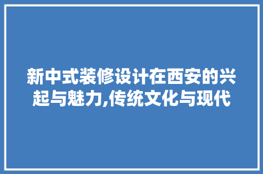 新中式装修设计在西安的兴起与魅力,传统文化与现代生活的完美融合