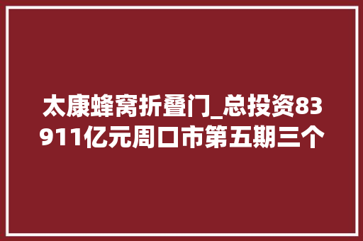 太康蜂窝折叠门_总投资83911亿元周口市第五期三个一批项目清单来了
