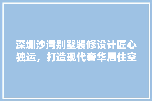 深圳沙湾别墅装修设计匠心独运，打造现代奢华居住空间