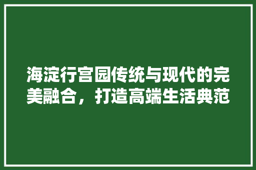 海淀行宫园传统与现代的完美融合，打造高端生活典范