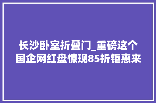长沙卧室折叠门_重磅这个国企网红盘惊现85折钜惠来袭