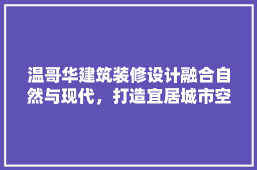 温哥华建筑装修设计融合自然与现代，打造宜居城市空间