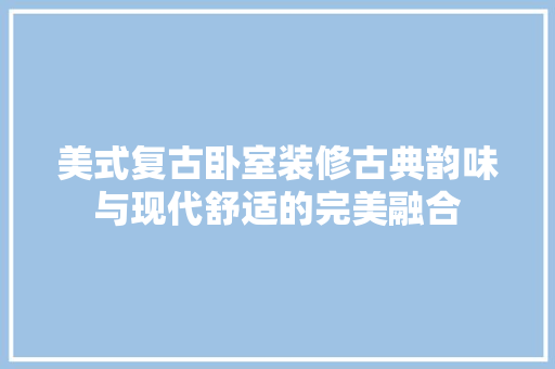 美式复古卧室装修古典韵味与现代舒适的完美融合