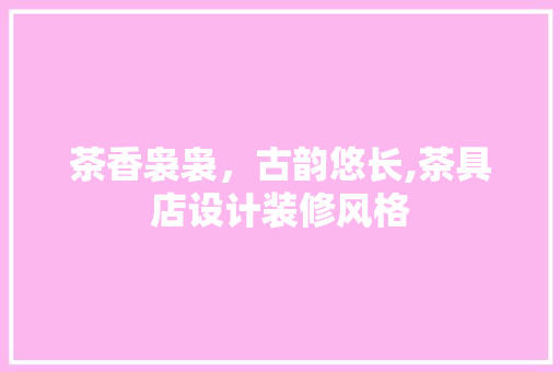 茶香袅袅，古韵悠长,茶具店设计装修风格