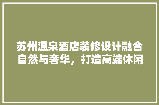 苏州温泉酒店装修设计融合自然与奢华，打造高端休闲体验
