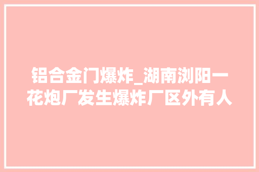 铝合金门爆炸_湖南浏阳一花炮厂发生爆炸厂区外有人家门窗受损官方称无人员伤亡