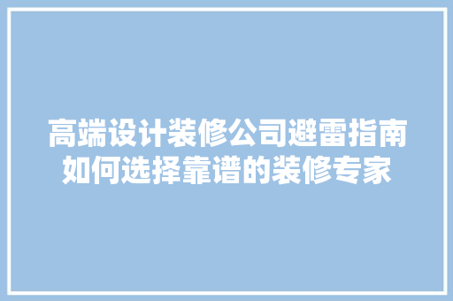 高端设计装修公司避雷指南如何选择靠谱的装修专家