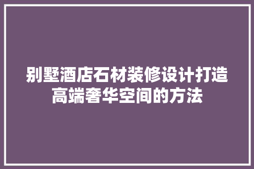 别墅酒店石材装修设计打造高端奢华空间的方法