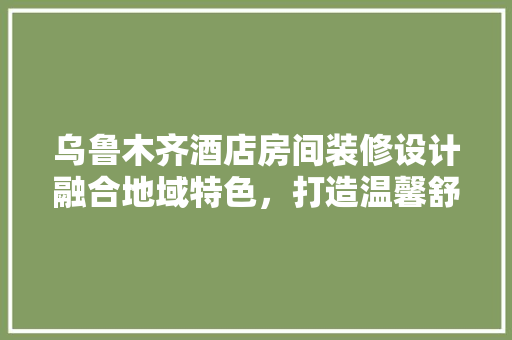 乌鲁木齐酒店房间装修设计融合地域特色，打造温馨舒适的居住体验