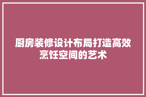 厨房装修设计布局打造高效烹饪空间的艺术