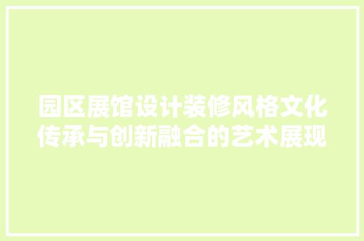园区展馆设计装修风格文化传承与创新融合的艺术展现