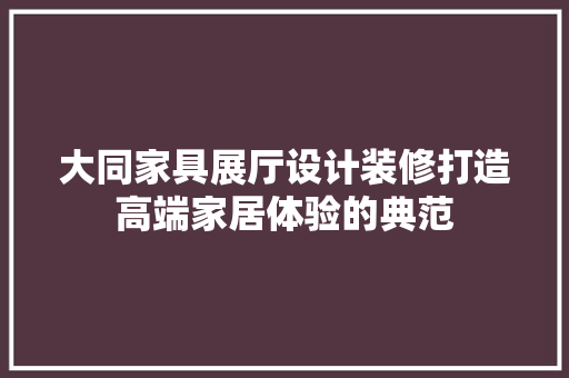 大同家具展厅设计装修打造高端家居体验的典范