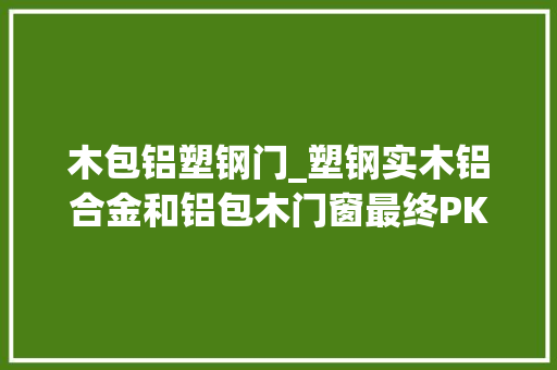 木包铝塑钢门_塑钢实木铝合金和铝包木门窗最终PK