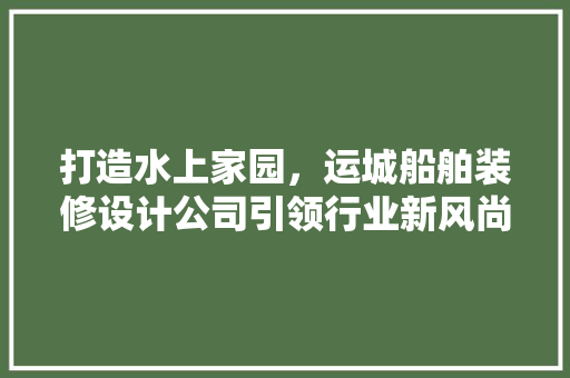 打造水上家园，运城船舶装修设计公司引领行业新风尚