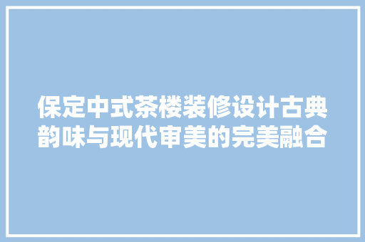 保定中式茶楼装修设计古典韵味与现代审美的完美融合