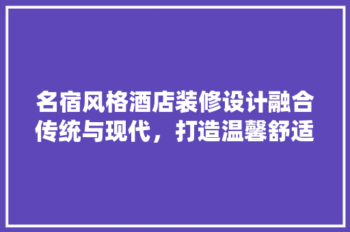 名宿风格酒店装修设计融合传统与现代，打造温馨舒适的住宿体验