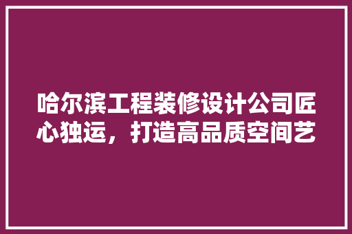哈尔滨工程装修设计公司匠心独运，打造高品质空间艺术