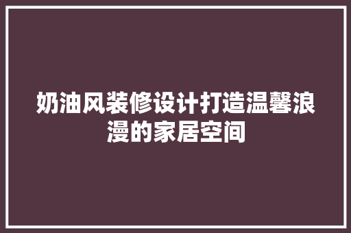 奶油风装修设计打造温馨浪漫的家居空间