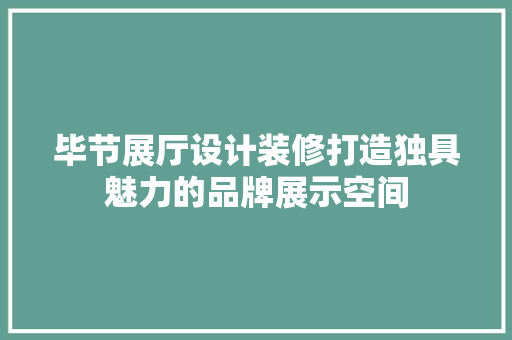 毕节展厅设计装修打造独具魅力的品牌展示空间