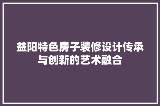 益阳特色房子装修设计传承与创新的艺术融合