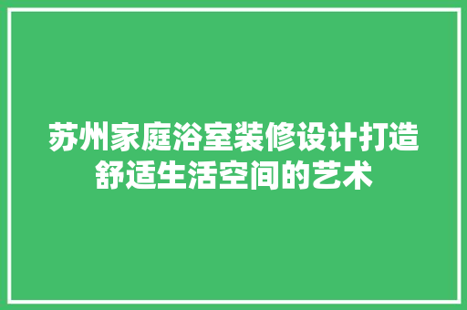 苏州家庭浴室装修设计打造舒适生活空间的艺术