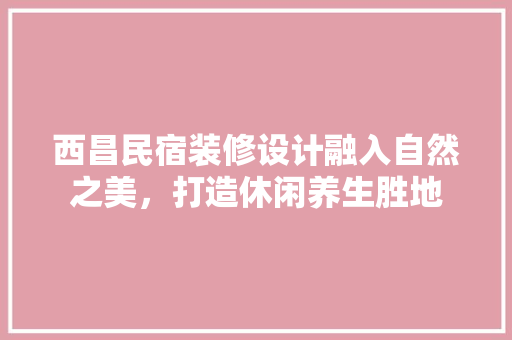 西昌民宿装修设计融入自然之美，打造休闲养生胜地