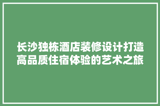 长沙独栋酒店装修设计打造高品质住宿体验的艺术之旅