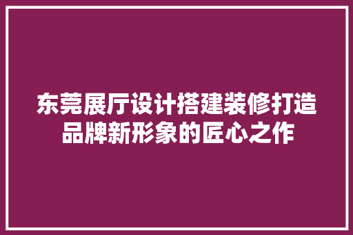 东莞展厅设计搭建装修打造品牌新形象的匠心之作