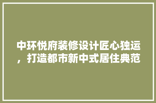 中环悦府装修设计匠心独运，打造都市新中式居住典范