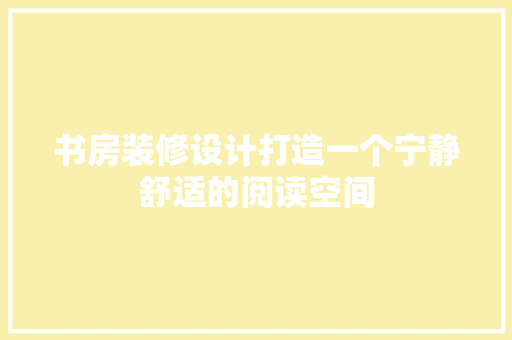 书房装修设计打造一个宁静舒适的阅读空间