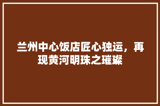 兰州中心饭店匠心独运，再现黄河明珠之璀璨