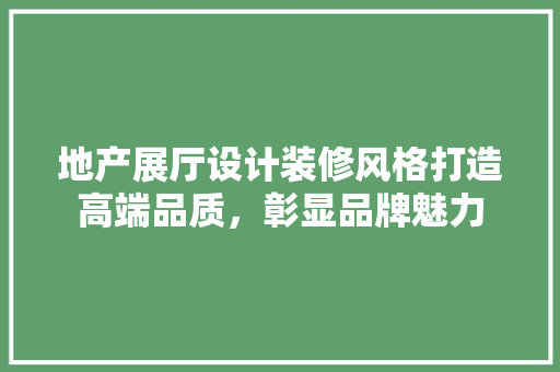 地产展厅设计装修风格打造高端品质，彰显品牌魅力