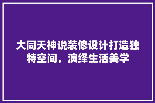 大同天神说装修设计打造独特空间，演绎生活美学